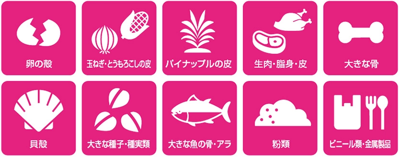 卵の殻、玉ねぎ・とうもろこしの皮、パイナップルの皮、生肉・脂身・皮、大きな骨、貝殻、大きな種子・種実類、大きな魚の骨・アラ、粉類、ビニール類・金属製品